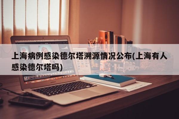 上海病例感染德尔塔溯源情况公布(上海有人感染德尔塔吗)