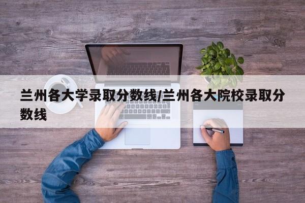 兰州各大学录取分数线/兰州各大院校录取分数线