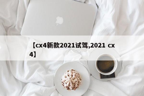 【cx4新款2021试驾,2021 cx4】