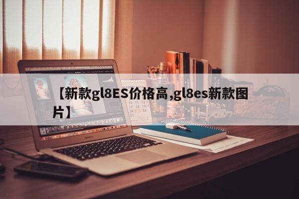 【新款gl8ES价格高,gl8es新款图片】