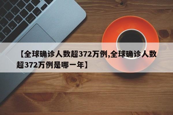【全球确诊人数超372万例,全球确诊人数超372万例是哪一年】