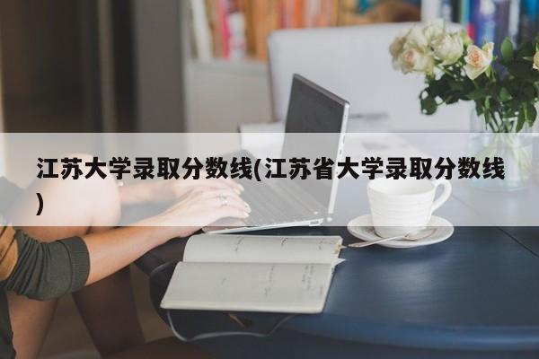 江苏大学录取分数线(江苏省大学录取分数线)
