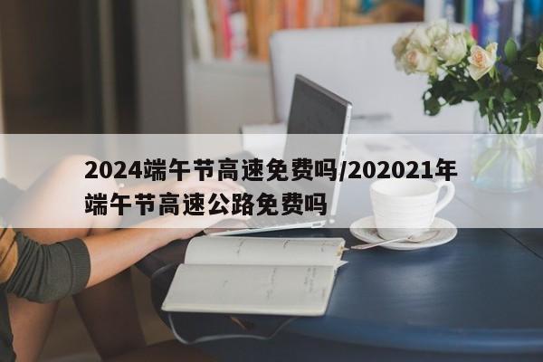 2024端午节高速免费吗/202021年端午节高速公路免费吗