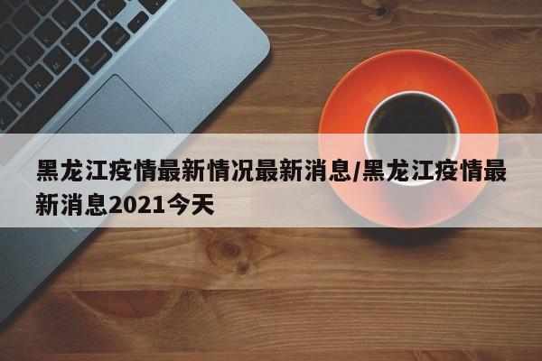 黑龙江疫情最新情况最新消息/黑龙江疫情最新消息2021今天