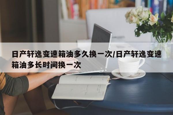 日产轩逸变速箱油多久换一次/日产轩逸变速箱油多长时间换一次