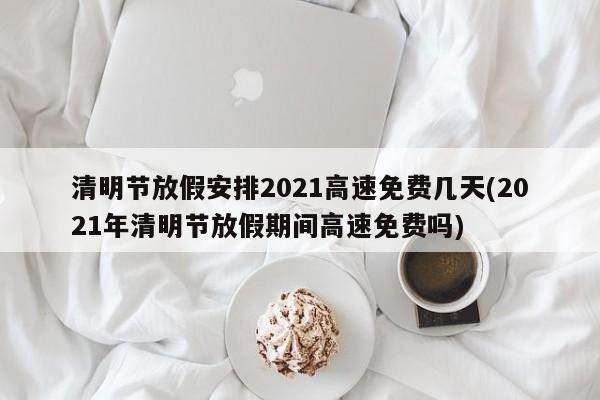 清明节放假安排2021高速免费几天(2021年清明节放假期间高速免费吗)
