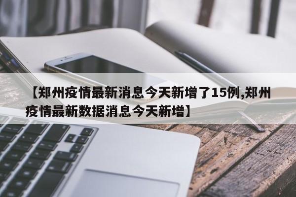 【郑州疫情最新消息今天新增了15例,郑州疫情最新数据消息今天新增】