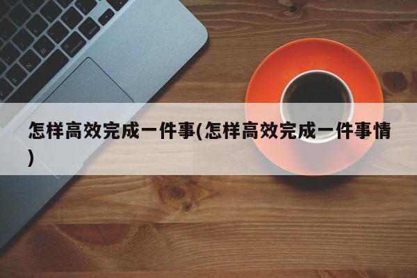 怎样高效完成一件事(怎样高效完成一件事情)