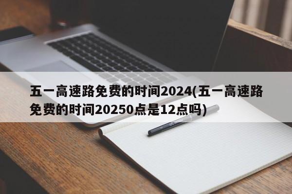 五一高速路免费的时间2024(五一高速路免费的时间20250点是12点吗)