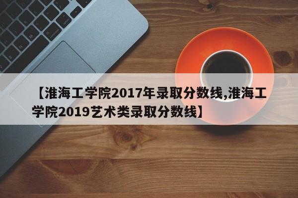 【淮海工学院2017年录取分数线,淮海工学院2019艺术类录取分数线】