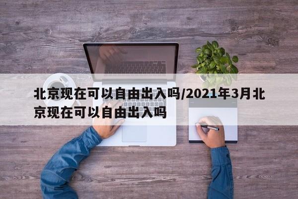 北京现在可以自由出入吗/2021年3月北京现在可以自由出入吗