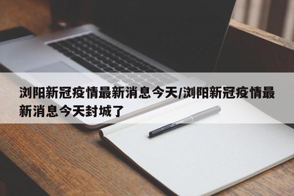 浏阳新冠疫情最新消息今天/浏阳新冠疫情最新消息今天封城了
