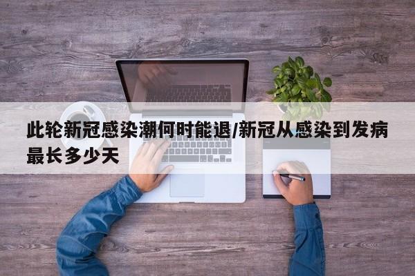 此轮新冠感染潮何时能退/新冠从感染到发病最长多少天
