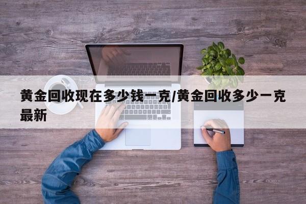 黄金回收现在多少钱一克/黄金回收多少一克最新