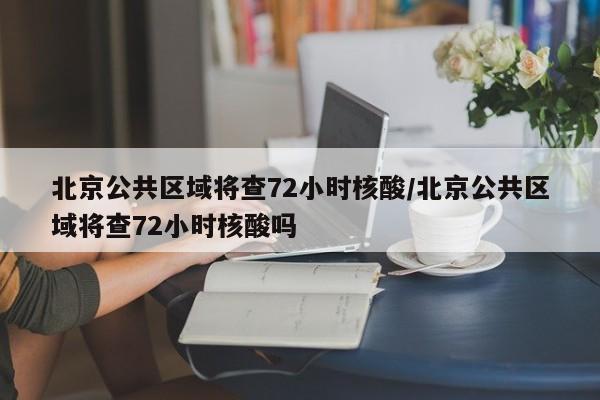 北京公共区域将查72小时核酸/北京公共区域将查72小时核酸吗