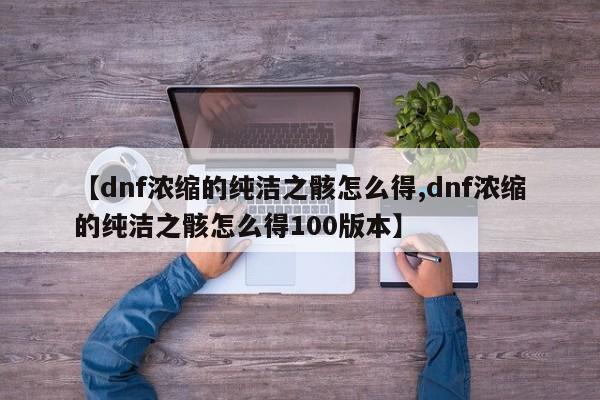 【dnf浓缩的纯洁之骸怎么得,dnf浓缩的纯洁之骸怎么得100版本】