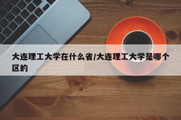大连理工大学在什么省/大连理工大学是哪个区的
