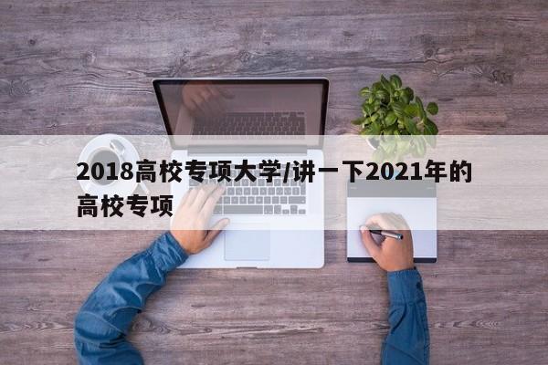 2018高校专项大学/讲一下2021年的高校专项
