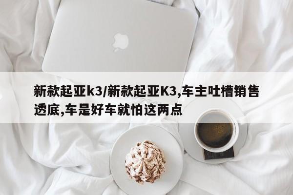 新款起亚k3/新款起亚K3,车主吐槽销售透底,车是好车就怕这两点