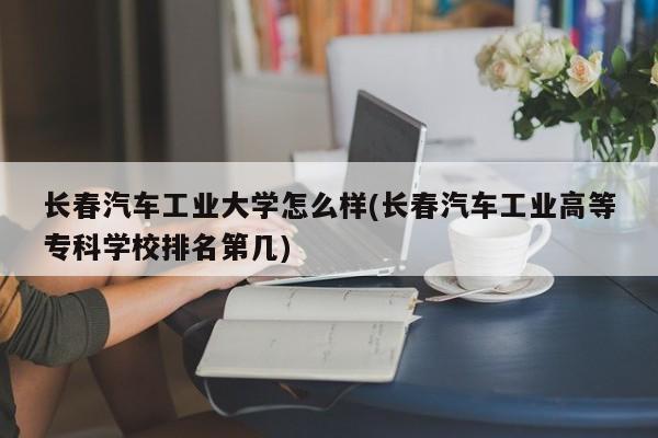长春汽车工业大学怎么样(长春汽车工业高等专科学校排名第几)