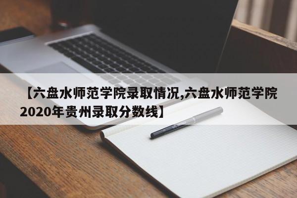 【六盘水师范学院录取情况,六盘水师范学院2020年贵州录取分数线】