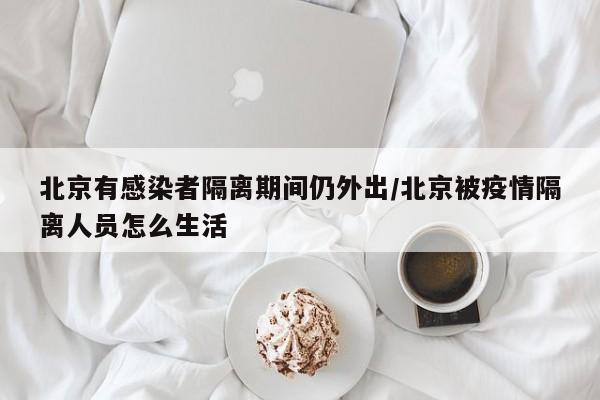 北京有感染者隔离期间仍外出/北京被疫情隔离人员怎么生活