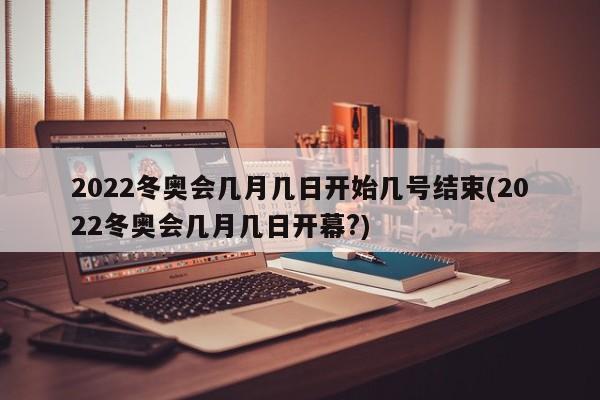 2022冬奥会几月几日开始几号结束(2022冬奥会几月几日开幕?)