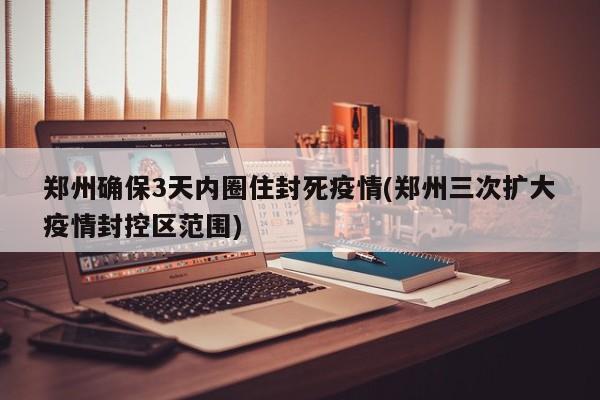 郑州确保3天内圈住封死疫情(郑州三次扩大疫情封控区范围)