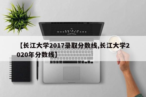 【长江大学2017录取分数线,长江大学2020年分数线】