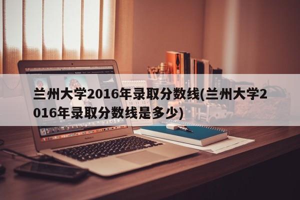 兰州大学2016年录取分数线(兰州大学2016年录取分数线是多少)