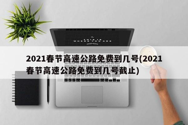 2021春节高速公路免费到几号(2021春节高速公路免费到几号截止)