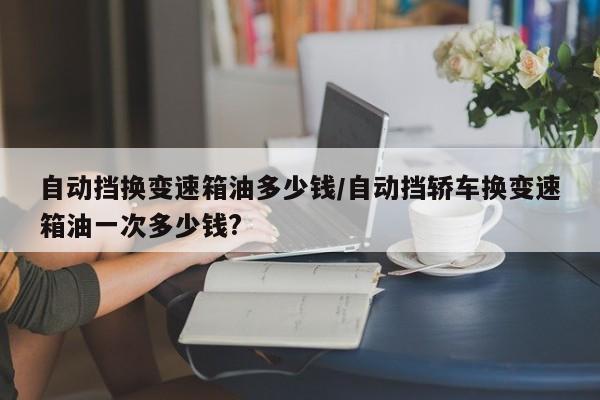 自动挡换变速箱油多少钱/自动挡轿车换变速箱油一次多少钱?