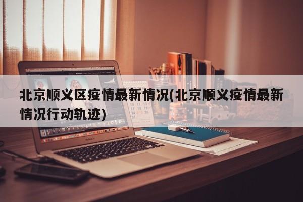 北京顺义区疫情最新情况(北京顺义疫情最新情况行动轨迹)