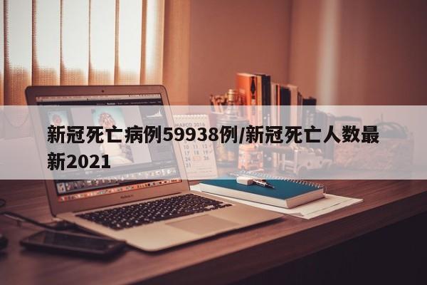 新冠死亡病例59938例/新冠死亡人数最新2021