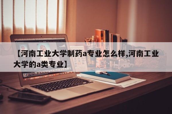 【河南工业大学制药a专业怎么样,河南工业大学的a类专业】