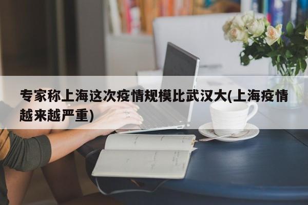 专家称上海这次疫情规模比武汉大(上海疫情越来越严重)