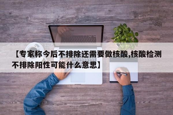 【专家称今后不排除还需要做核酸,核酸检测不排除阳性可能什么意思】