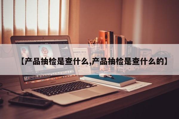 【产品抽检是查什么,产品抽检是查什么的】