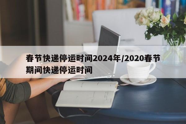 春节快递停运时间2024年/2020春节期间快递停运时间