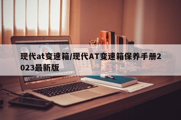 现代at变速箱/现代AT变速箱保养手册2023最新版