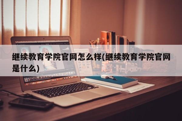 继续教育学院官网怎么样(继续教育学院官网是什么)