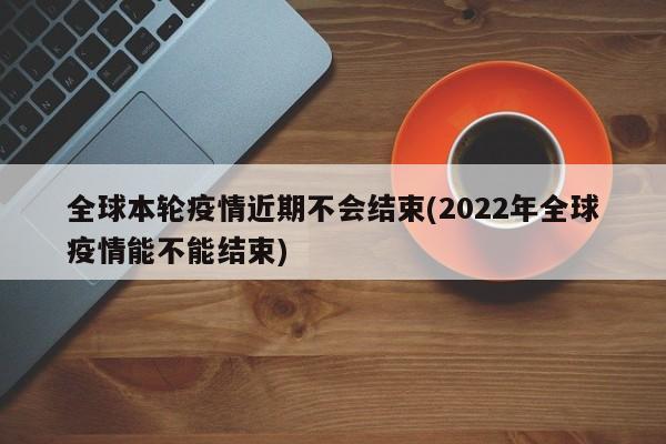 全球本轮疫情近期不会结束(2022年全球疫情能不能结束)