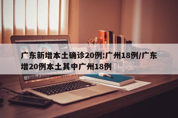 广东新增本土确诊20例:广州18例/广东增20例本土其中广州18例