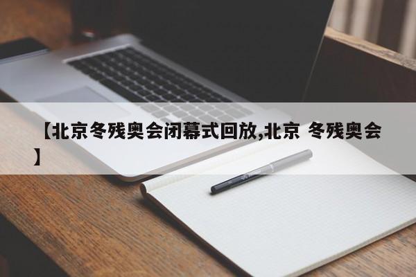 【北京冬残奥会闭幕式回放,北京 冬残奥会】
