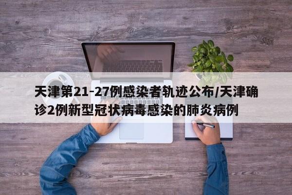 天津第21-27例感染者轨迹公布/天津确诊2例新型冠状病毒感染的肺炎病例