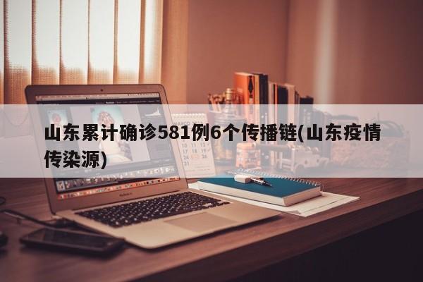 山东累计确诊581例6个传播链(山东疫情传染源)