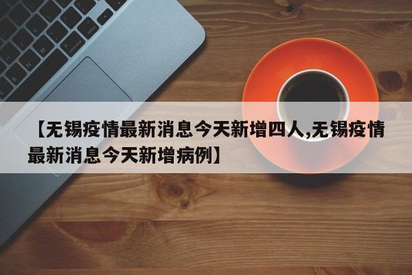 【无锡疫情最新消息今天新增四人,无锡疫情最新消息今天新增病例】