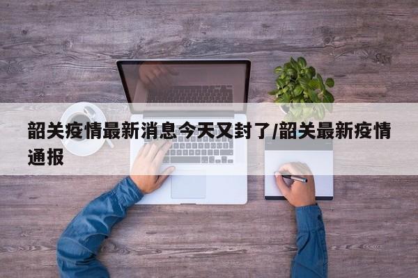韶关疫情最新消息今天又封了/韶关最新疫情通报