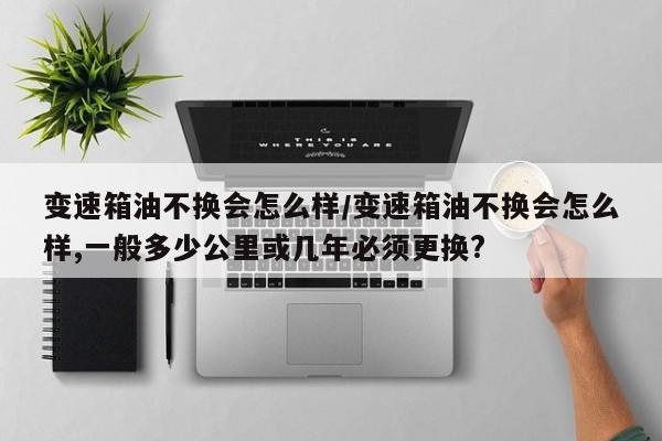 变速箱油不换会怎么样/变速箱油不换会怎么样,一般多少公里或几年必须更换?